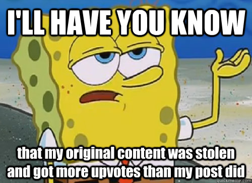 I'LL HAVE YOU KNOW  that my original content was stolen and got more upvotes than my post did  ILL HAVE YOU KNOW