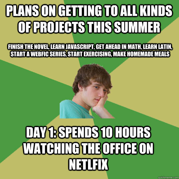 Plans on getting to all kinds of projects this summer Finish the novel, learn Javascript, Get ahead in Math, Learn Latin, Start a webfic series, start exercising, make homemade meals Day 1: Spends 10 hours watching The Office on Netlfix - Plans on getting to all kinds of projects this summer Finish the novel, learn Javascript, Get ahead in Math, Learn Latin, Start a webfic series, start exercising, make homemade meals Day 1: Spends 10 hours watching The Office on Netlfix  ADHD Kid