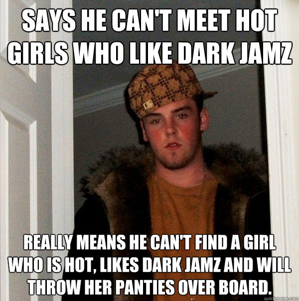 Says he can't meet hot girls who like dark jamz Really means he can't find a girl who is hot, likes dark jamz and will throw her panties over board.  - Says he can't meet hot girls who like dark jamz Really means he can't find a girl who is hot, likes dark jamz and will throw her panties over board.   Scumbag Steve