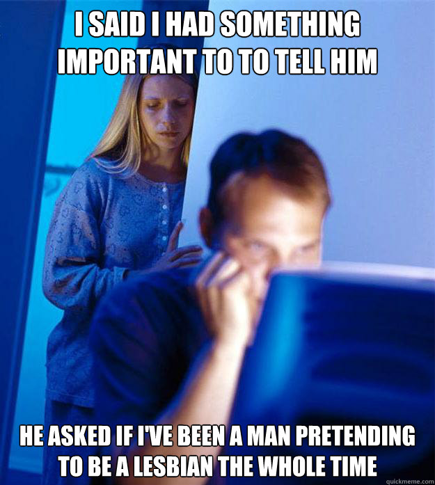 I said i had something important to to tell him he asked if i've been a man pretending to be a lesbian the whole time  Redditors Wife