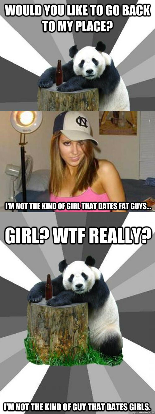 Would you like to go back to my place? I'm not the kind of girl that dates fat guys... Girl? WTF really? I'm not the kind of guy that dates girls.   Pickup-Line Panda