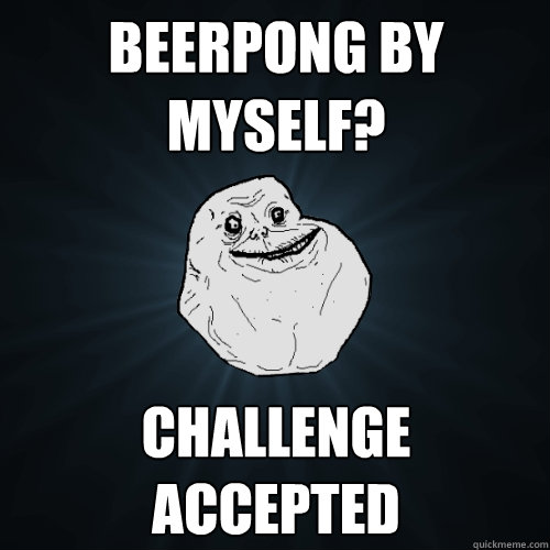 BEERPONG BY MYSELF? CHALLENGE ACCEPTED  Forever Alone