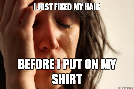I just fixed my hair Before I put on my shirt  First World Problems