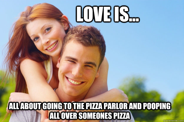 Love is... All about going to the Pizza Parlor and pooping all over someones pizza  What love is all about