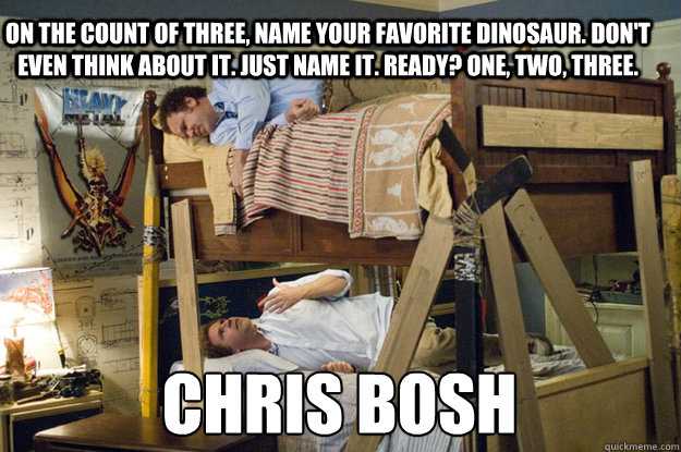 CHRIS BOSH On the count of three, name your favorite dinosaur. Don't even think about it. Just name it. Ready? One, two, three. - CHRIS BOSH On the count of three, name your favorite dinosaur. Don't even think about it. Just name it. Ready? One, two, three.  Step Brothers Activities