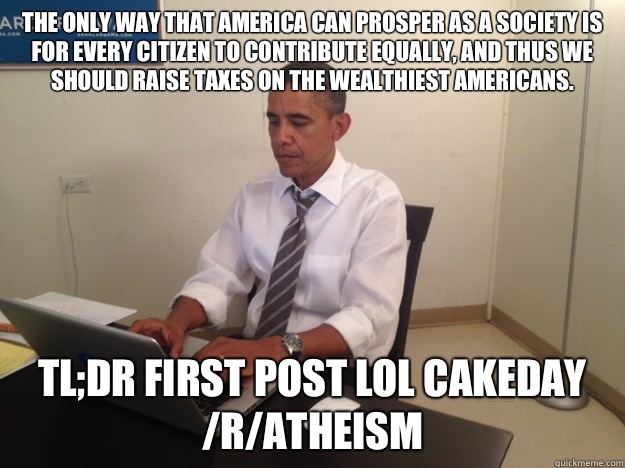 The only way that America can prosper as a society is for every citizen to contribute equally, and thus we should raise taxes on the wealthiest Americans. tl;dr First Post lol Cakeday /r/Atheism  Barack Obama