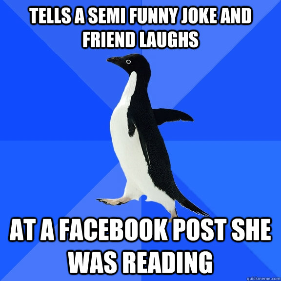 Tells a semi funny joke and friend laughs at a facebook post she was reading  Socially Awkward Penguin