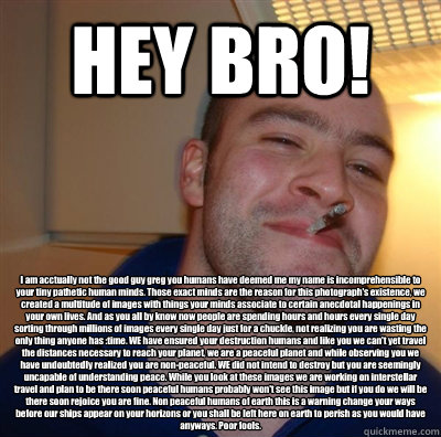 HEY BRO! I am acctually not the good guy greg you humans have deemed me my name is incomprehensible to your tiny pathetic human minds. Those exact minds are the reason for this photograph's existence, we created a multitude of images with things your mind  