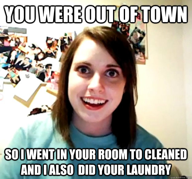 you were out of town so i went in your room to cleaned and i also  did your laundry  Overly Attached Girlfriend