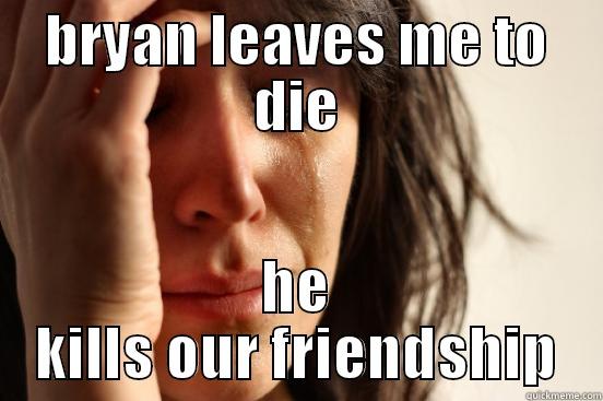 BRYAN LEAVES ME TO DIE HE KILLS OUR FRIENDSHIP First World Problems