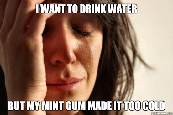 I WANT TO DRINK WATER BUT MY MINT GUM MADE IT TOO COLD  First World Problems