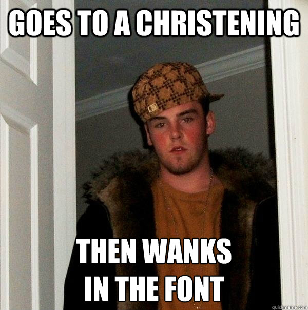 Goes To A Christening then wanks
in the font  Scumbag Steve