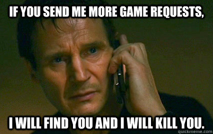 If you send me more game requests, I will find you and i will kill you.  Angry Liam Neeson