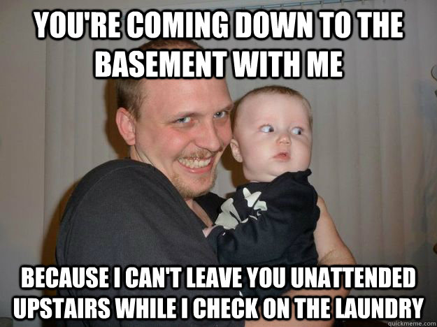 You're coming down to the basement with me because I can't leave you unattended upstairs while I check on the laundry  