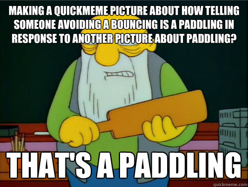 Making a quickmeme picture about how telling someone avoiding a bouncing is a paddling in response to another picture about paddling? That's a paddling  Thats a paddling