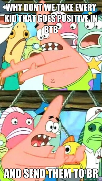 why dont we take every kid that goes positive in btb aND SEND THEM TO BR  Push it somewhere else Patrick