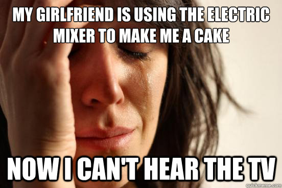 My girlfriend is using the electric mixer to make me a cake now i can't hear the tv  First World Problems