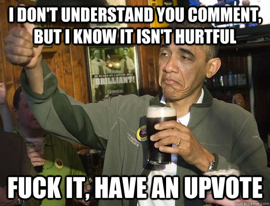 I don't understand you comment, but i know it isn't hurtful fuck it, have an upvote  Upvoting Obama