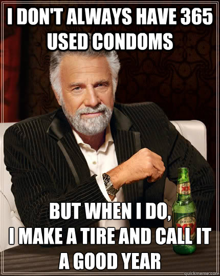 i don't always have 365 used condoms but when i do,
I make a tire and call it a good year  The Most Interesting Man In The World
