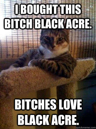 I bought this bitch black acre. Bitches love black acre.  The Most Interesting Cat in the World
