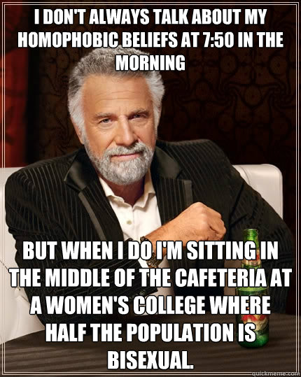I don't always talk about my homophobic beliefs at 7:50 in the morning  but when I do I'm sitting in the middle of the cafeteria at a women's college where half the population is bisexual.  The Most Interesting Man In The World