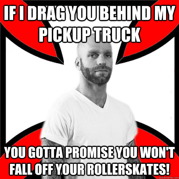 If I drag you behind my pickup truck you gotta promise you won't fall off your rollerskates!  Skinhead with a Heart of Gold