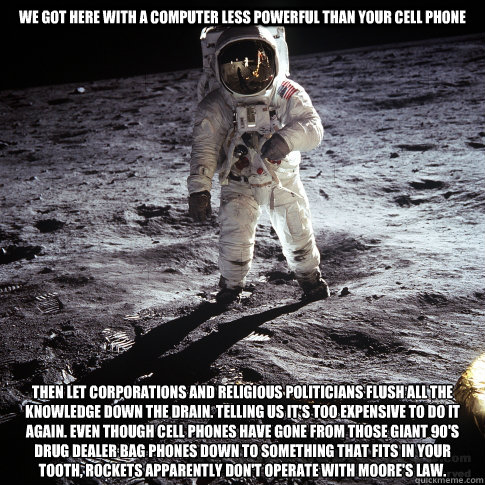 We got here with a computer less powerful than your cell phone then let corporations and religious politicians flush all the knowledge down the drain. telling us it's too expensive to do it again. Even though cell phones have gone from those giant 90's dr  