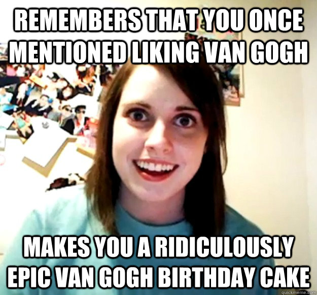 Remembers that you once mentioned liking Van Gogh Makes you a ridiculously epic Van Gogh birthday cake  Overly Attached Girlfriend