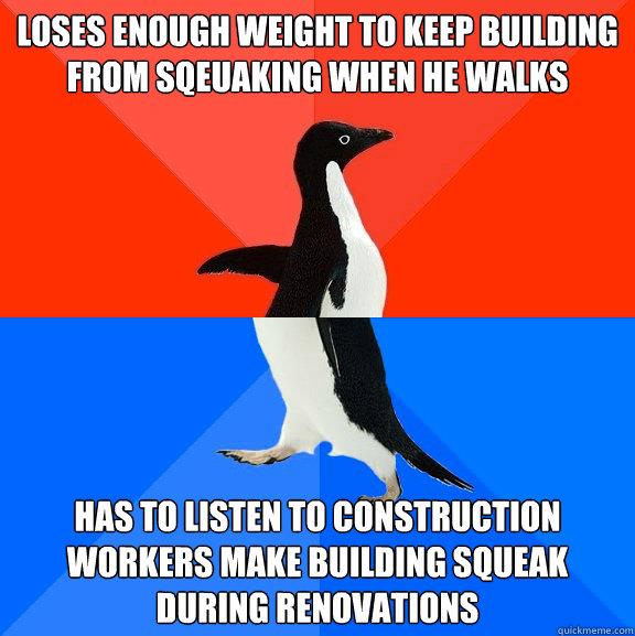 loses enough weight to keep building from sqeuaking when he walks has to listen to construction workers make building squeak during renovations  Socially Awesome Awkward Penguin