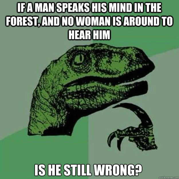 If a man speaks his mind in the forest, and no woman is around to hear him is he still wrong? - If a man speaks his mind in the forest, and no woman is around to hear him is he still wrong?  raptor