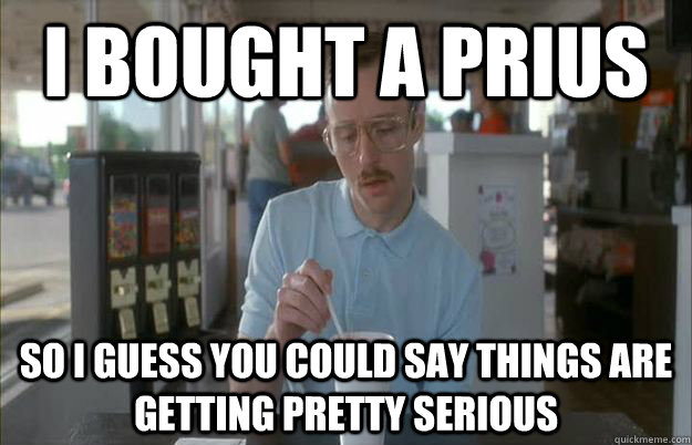 i bought a prius So i guess you could say things are getting pretty serious  Gettin Pretty Serious