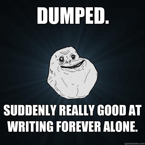 Dumped. Suddenly really good at writing Forever Alone.  Forever Alone