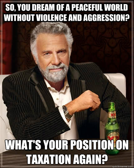 So, you dream of a peaceful world without violence and aggression? What's your position on taxation again?  The Most Interesting Man In The World