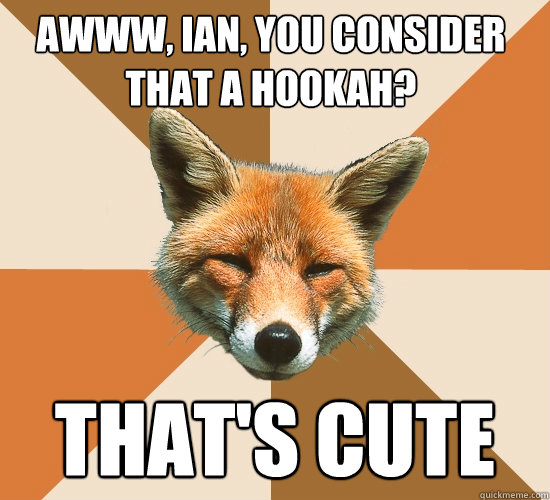 AWWW, ian, you consider that a hookah? that's cute  Condescending Fox