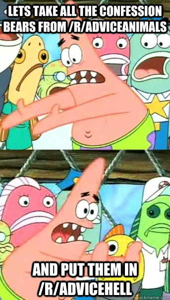 Lets take all the Confession Bears from /r/AdviceAnimals and put them in /r/Advicehell - Lets take all the Confession Bears from /r/AdviceAnimals and put them in /r/Advicehell  Push it somewhere else Patrick