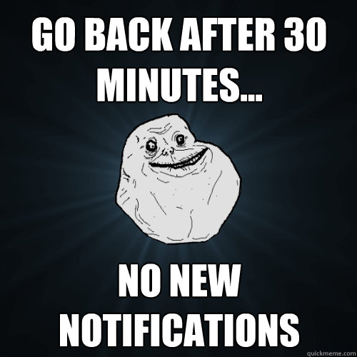 Go Back After 30 minutes... no new notifications   Forever Alone