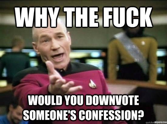 Why the fuck would you downvote someone's confession?  Annoyed Picard HD