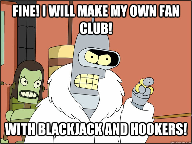 Fine! I will make my own fan club! with blackjack and hookers!   blackjack and hookers