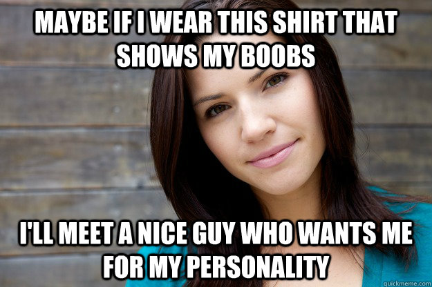 Maybe if I wear this shirt that shows my boobs  i'll meet a nice guy who wants me for my personality  