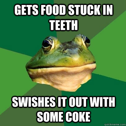 gets food stuck in teeth swishes it out with some coke  Foul Bachelor Frog