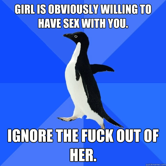 Girl is obviously willing to have sex with you. Ignore the fuck out of her.  Socially Awkward Penguin