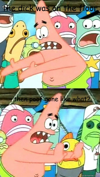 the dick was on the floor then poof gone like what?  Push it somewhere else Patrick