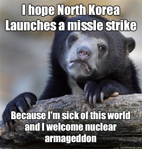 I hope North Korea Launches a missle strike  Because I'm sick of this world and I welcome nuclear armageddon  Confession Bear