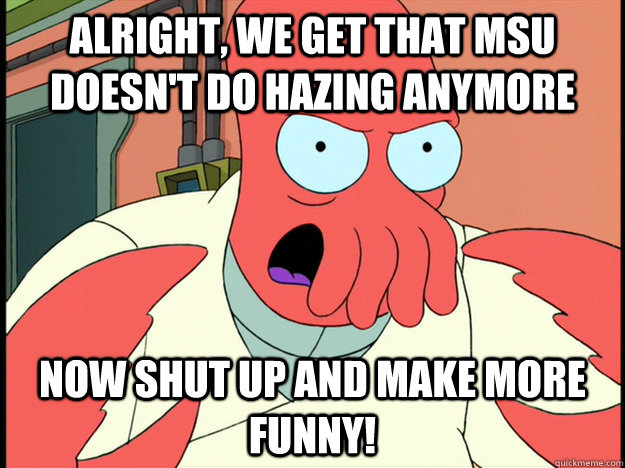 alright, we get that MSU doesn't do hazing anymore now shut up and make more funny! - alright, we get that MSU doesn't do hazing anymore now shut up and make more funny!  Lunatic Zoidberg