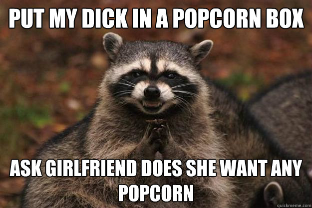 Put my dick in a popcorn box Ask girlfriend does she want any popcorn - Put my dick in a popcorn box Ask girlfriend does she want any popcorn  Evil Plotting Raccoon