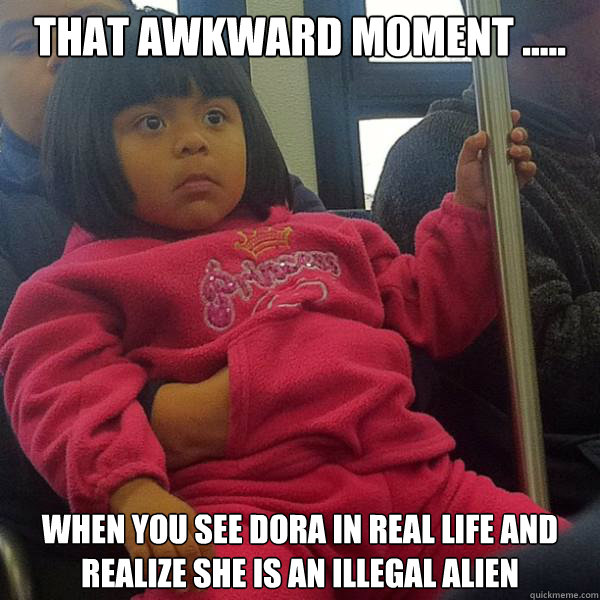 That Awkward Moment ..... When you see Dora in Real Life and realize she is an illegal alien - That Awkward Moment ..... When you see Dora in Real Life and realize she is an illegal alien  Dora In Real Life
