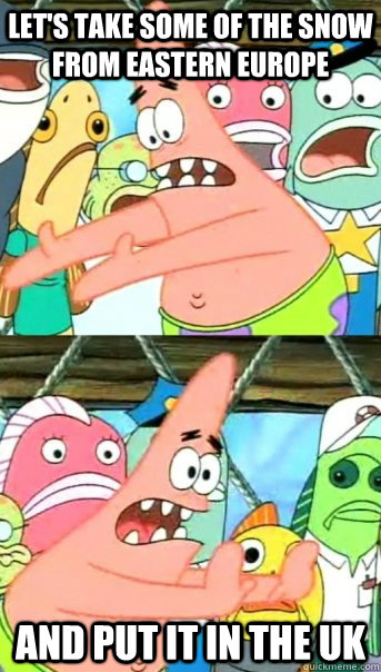 Let's take some of the snow from eastern europe and put it in the uk  Push it somewhere else Patrick