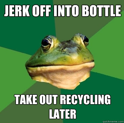 jerk off into bottle take out recycling later  Foul Bachelor Frog