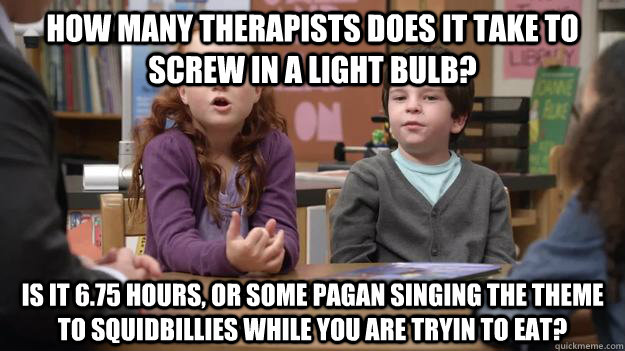 How Many therapists does it take to screw in a light bulb? Is it 6.75 hours, or some pagan singing the theme to squidbillies while you are tryin to eat?  