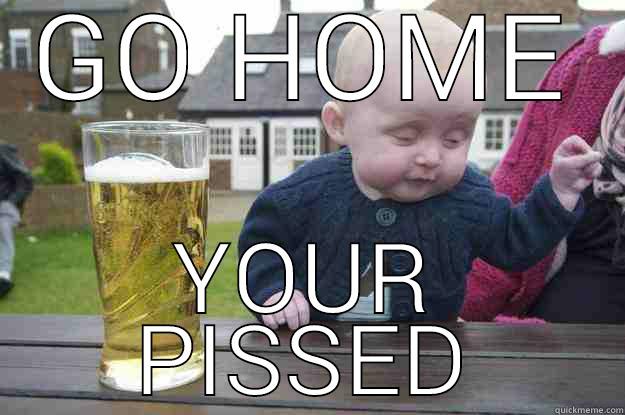 GO HOME YOUR PISSED drunk baby